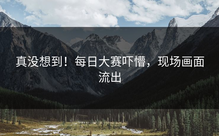 真没想到！每日大赛吓懵，现场画面流出