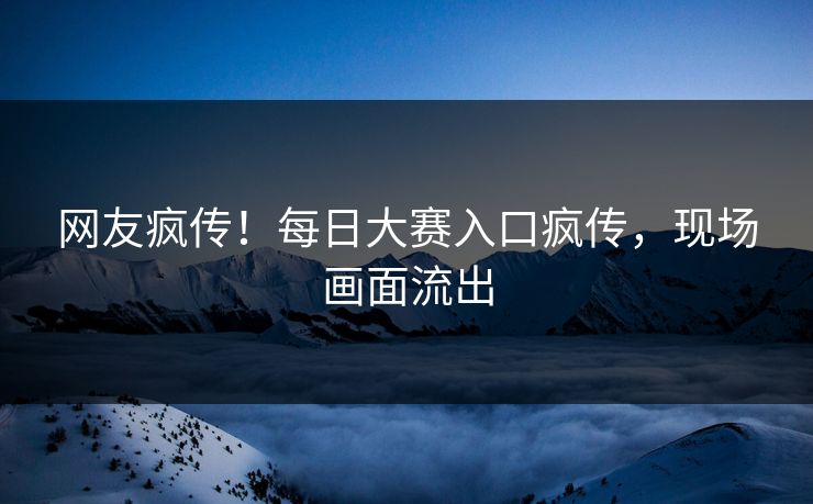 网友疯传！每日大赛入口疯传，现场画面流出