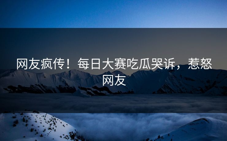 网友疯传！每日大赛吃瓜哭诉，惹怒网友