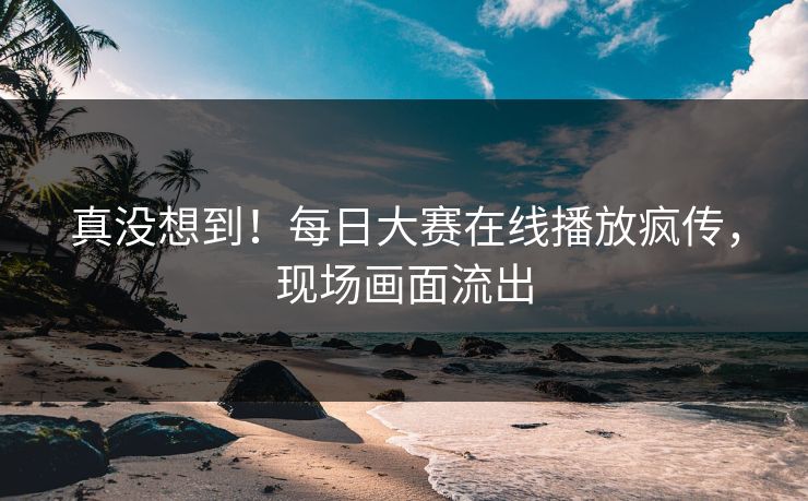 真没想到！每日大赛在线播放疯传，现场画面流出