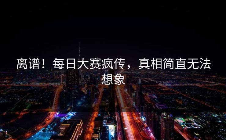离谱！每日大赛疯传，真相简直无法想象