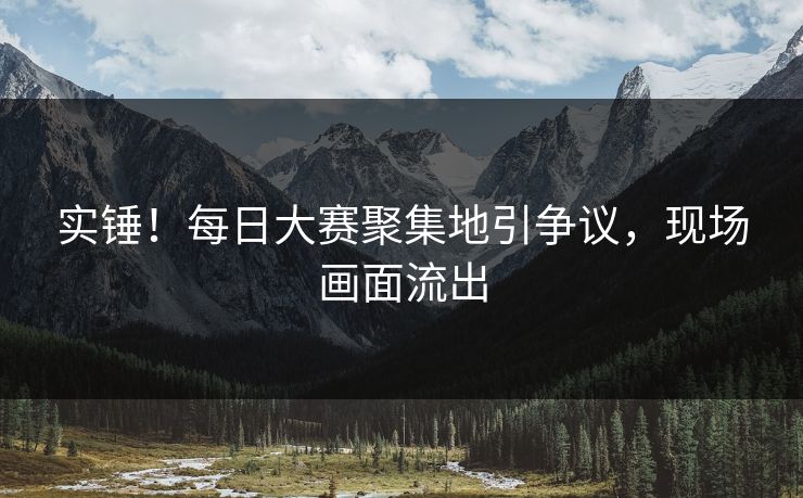 实锤！每日大赛聚集地引争议，现场画面流出