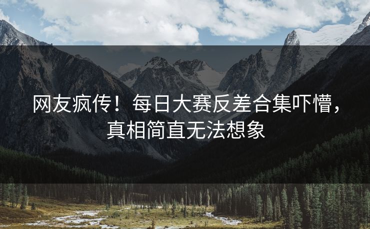 网友疯传！每日大赛反差合集吓懵，真相简直无法想象
