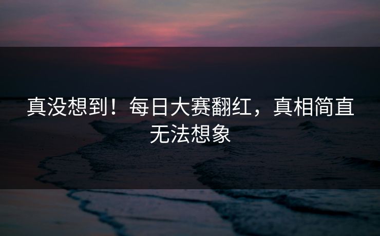 真没想到！每日大赛翻红，真相简直无法想象