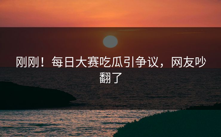 刚刚！每日大赛吃瓜引争议，网友吵翻了