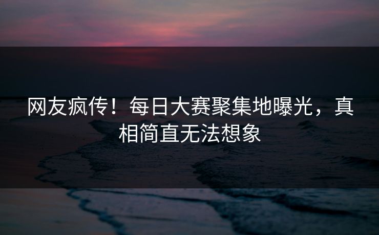 网友疯传！每日大赛聚集地曝光，真相简直无法想象
