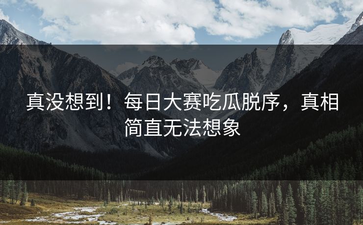 真没想到！每日大赛吃瓜脱序，真相简直无法想象