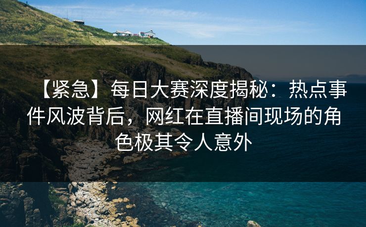 【紧急】每日大赛深度揭秘：热点事件风波背后，网红在直播间现场的角色极其令人意外