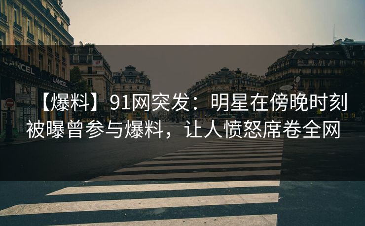 【爆料】91网突发：明星在傍晚时刻被曝曾参与爆料，让人愤怒席卷全网