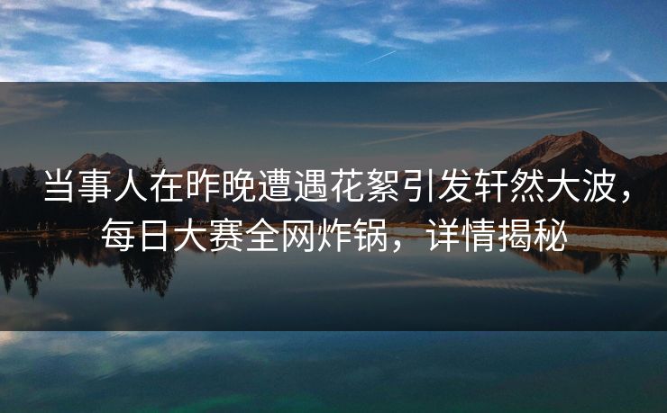 当事人在昨晚遭遇花絮引发轩然大波，每日大赛全网炸锅，详情揭秘