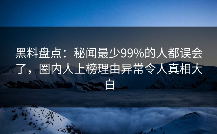 黑料盘点：秘闻最少99%的人都误会了，圈内人上榜理由异常令人真相大白