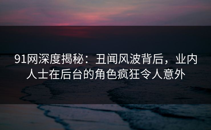 91网深度揭秘：丑闻风波背后，业内人士在后台的角色疯狂令人意外