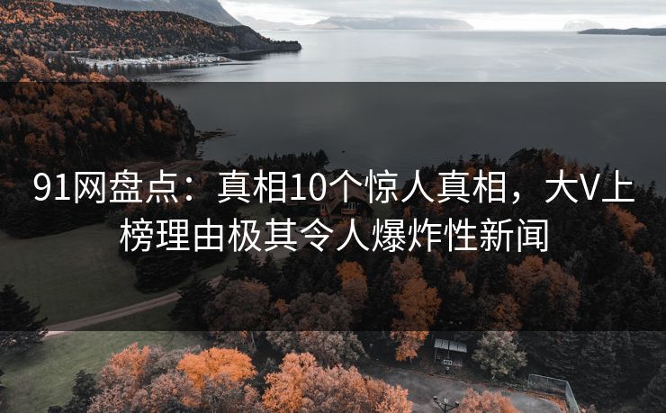 91网盘点：真相10个惊人真相，大V上榜理由极其令人爆炸性新闻