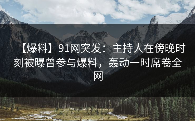 【爆料】91网突发：主持人在傍晚时刻被曝曾参与爆料，轰动一时席卷全网