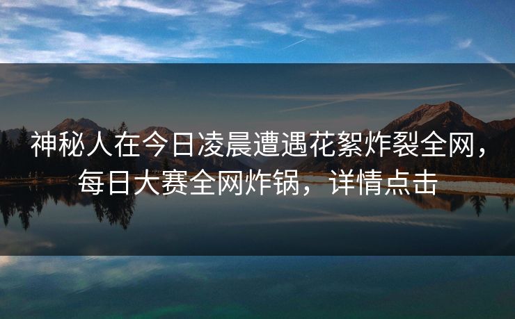 神秘人在今日凌晨遭遇花絮炸裂全网，每日大赛全网炸锅，详情点击
