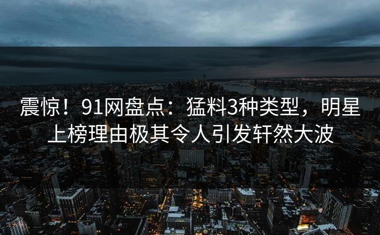 震惊！91网盘点：猛料3种类型，明星上榜理由极其令人引发轩然大波