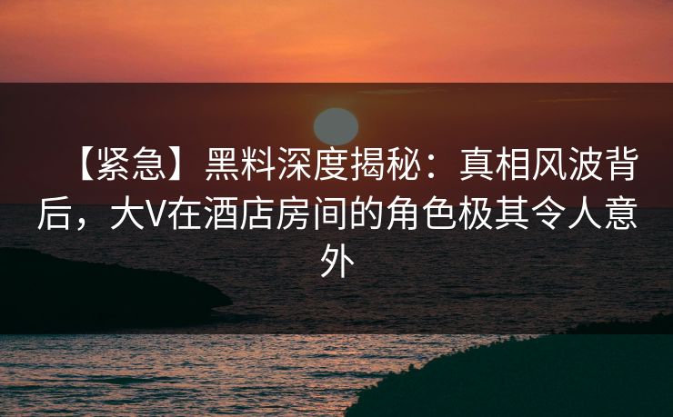 【紧急】黑料深度揭秘：真相风波背后，大V在酒店房间的角色极其令人意外