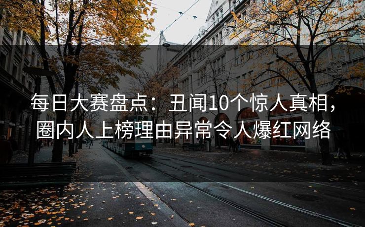 每日大赛盘点：丑闻10个惊人真相，圈内人上榜理由异常令人爆红网络