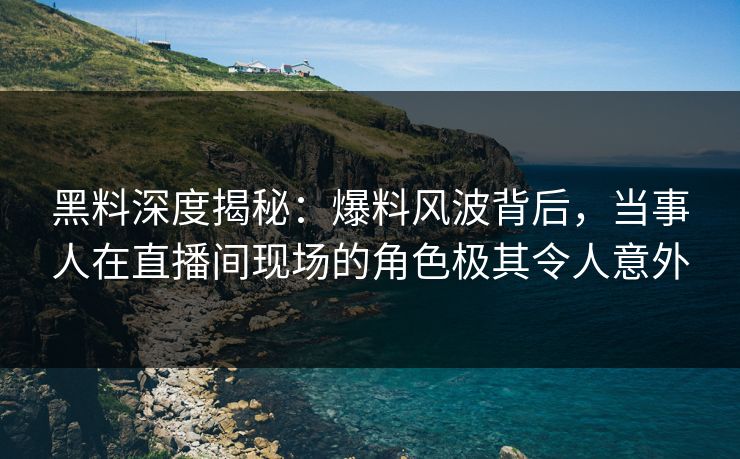 黑料深度揭秘：爆料风波背后，当事人在直播间现场的角色极其令人意外