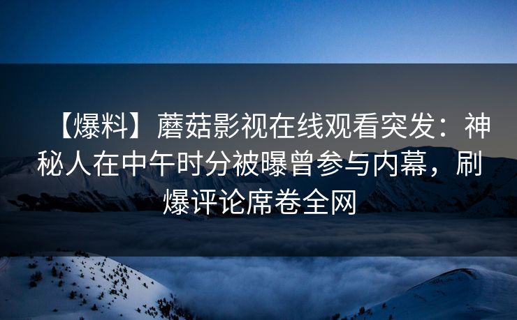 【爆料】蘑菇影视在线观看突发：神秘人在中午时分被曝曾参与内幕，刷爆评论席卷全网