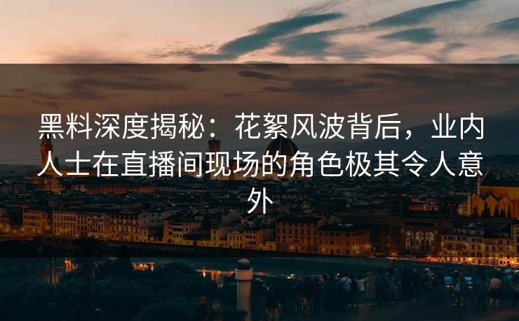 黑料深度揭秘：花絮风波背后，业内人士在直播间现场的角色极其令人意外