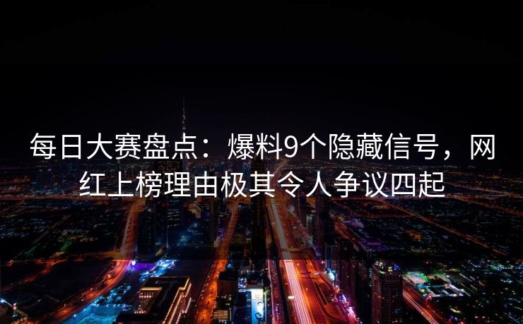 每日大赛盘点：爆料9个隐藏信号，网红上榜理由极其令人争议四起
