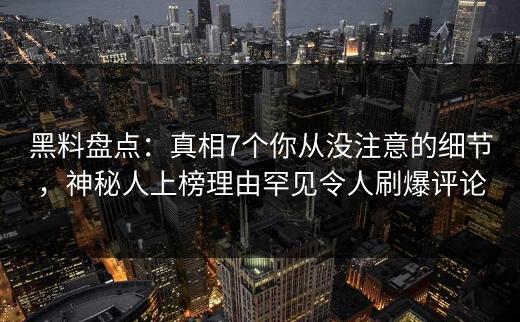 黑料盘点：真相7个你从没注意的细节，神秘人上榜理由罕见令人刷爆评论