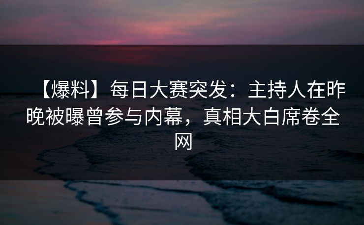 【爆料】每日大赛突发：主持人在昨晚被曝曾参与内幕，真相大白席卷全网