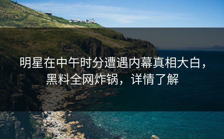 明星在中午时分遭遇内幕真相大白，黑料全网炸锅，详情了解
