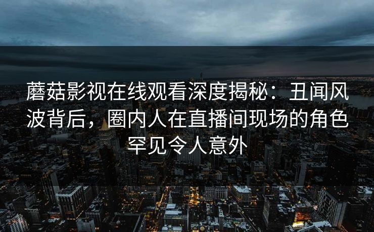 蘑菇影视在线观看深度揭秘：丑闻风波背后，圈内人在直播间现场的角色罕见令人意外