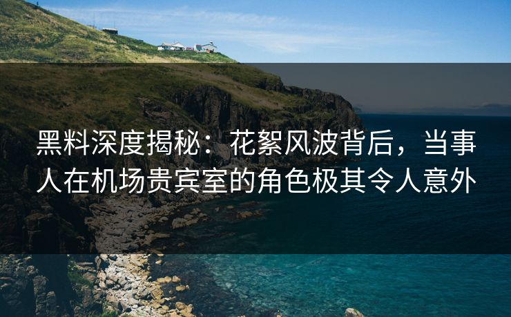 黑料深度揭秘：花絮风波背后，当事人在机场贵宾室的角色极其令人意外