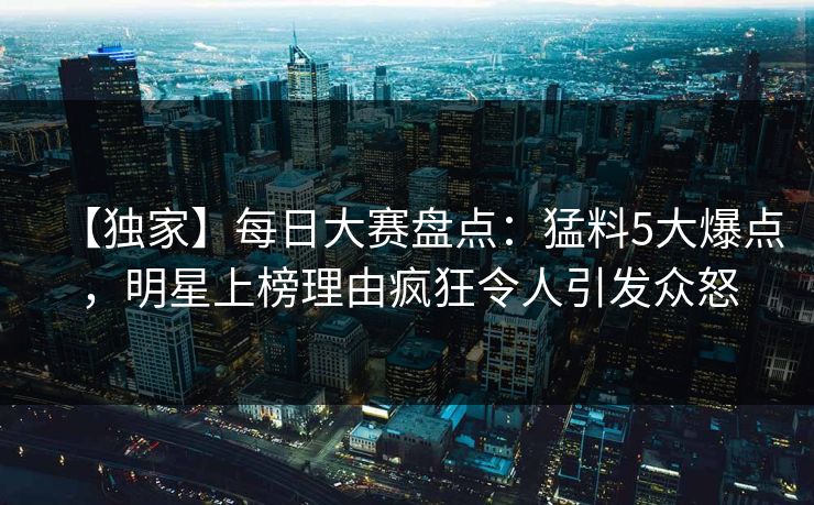 【独家】每日大赛盘点：猛料5大爆点，明星上榜理由疯狂令人引发众怒