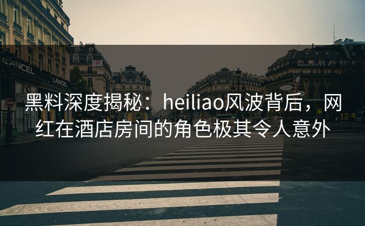 黑料深度揭秘：heiliao风波背后，网红在酒店房间的角色极其令人意外
