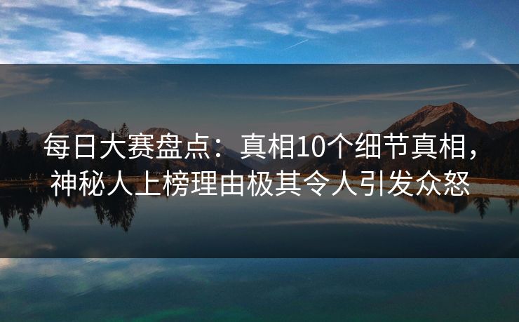 每日大赛盘点：真相10个细节真相，神秘人上榜理由极其令人引发众怒