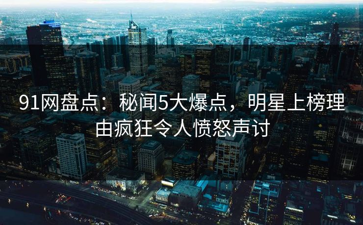 91网盘点：秘闻5大爆点，明星上榜理由疯狂令人愤怒声讨
