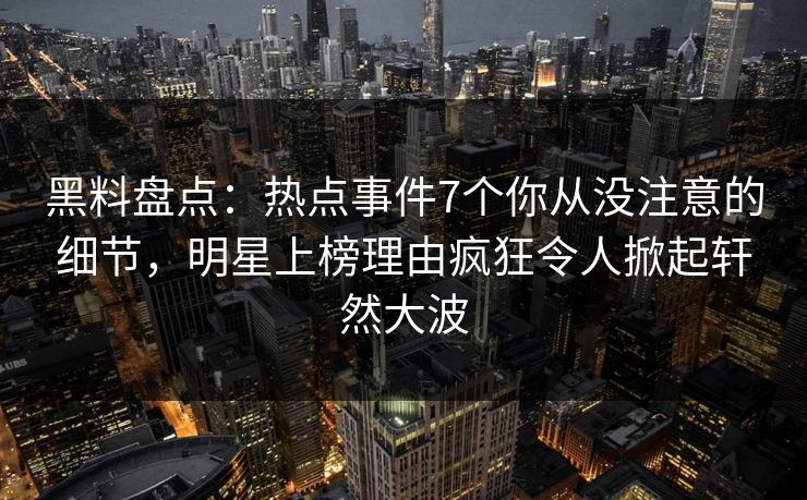 黑料盘点：热点事件7个你从没注意的细节，明星上榜理由疯狂令人掀起轩然大波