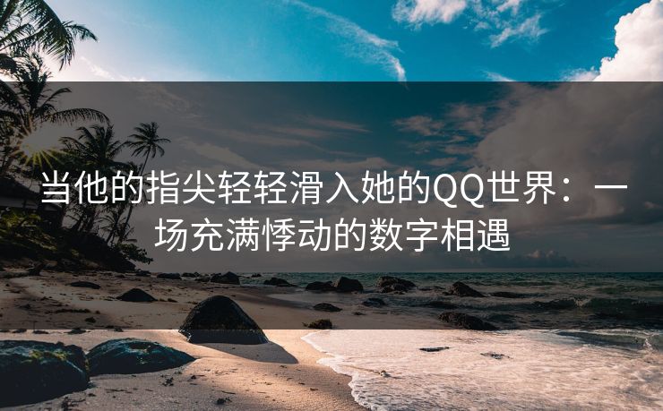 当他的指尖轻轻滑入她的QQ世界：一场充满悸动的数字相遇