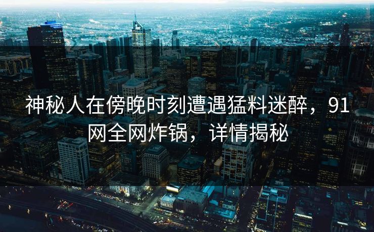 神秘人在傍晚时刻遭遇猛料迷醉，91网全网炸锅，详情揭秘