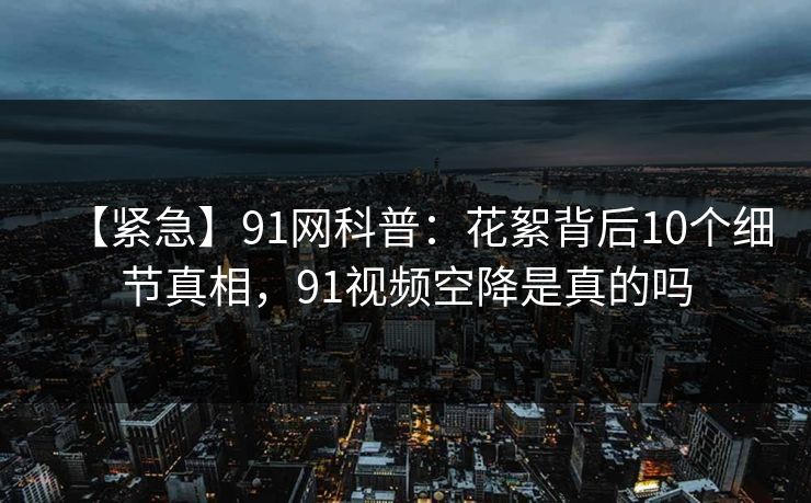 【紧急】91网科普：花絮背后10个细节真相，91视频空降是真的吗