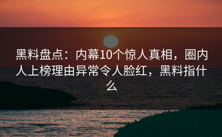 黑料盘点：内幕10个惊人真相，圈内人上榜理由异常令人脸红，黑料指什么
