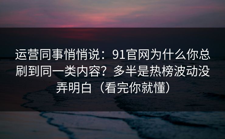 运营同事悄悄说：91官网为什么你总刷到同一类内容？多半是热榜波动没弄明白（看完你就懂）