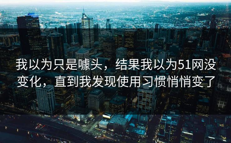 我以为只是噱头，结果我以为51网没变化，直到我发现使用习惯悄悄变了