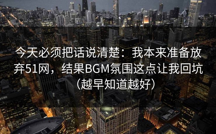 今天必须把话说清楚：我本来准备放弃51网，结果BGM氛围这点让我回坑（越早知道越好）