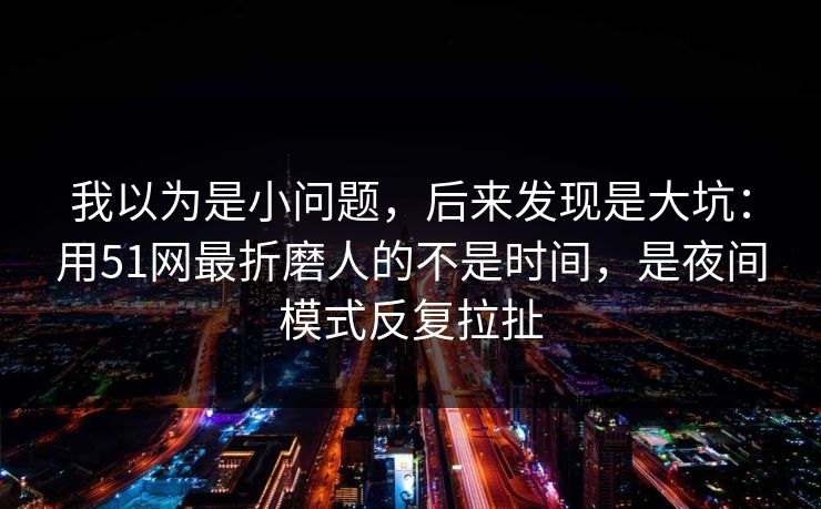 我以为是小问题，后来发现是大坑：用51网最折磨人的不是时间，是夜间模式反复拉扯