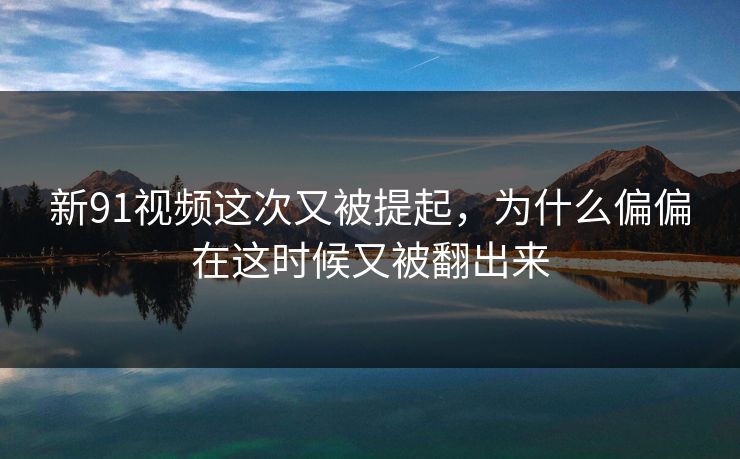 新91视频这次又被提起，为什么偏偏在这时候又被翻出来